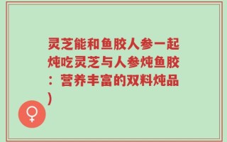灵芝能和鱼胶人参一起炖吃灵芝与人参炖鱼胶：营养丰富的双料炖品)