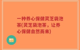 一种养心保健灵芝袋泡茶(灵芝袋泡茶，让养心保健自然而来)