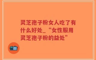 灵芝孢子粉女人吃了有什么好处_“女性服用灵芝孢子粉的益处”