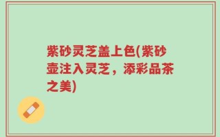 紫砂灵芝盖上色(紫砂壶注入灵芝，添彩品茶之美)
