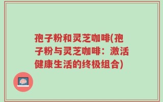 孢子粉和灵芝咖啡(孢子粉与灵芝咖啡：激活健康生活的终极组合)