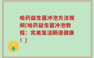 哈药益生菌冲泡方法视频(哈药益生菌冲泡教程：完美复活肠道健康！)