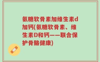 氨糖软骨素加维生素d加钙(氨糖软骨素、维生素D和钙——联合保护骨骼健康)