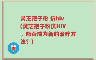 灵芝孢子粉 抗hiv(灵芝孢子粉抗HIV，能否成为新的治疗方法？)
