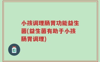 小孩调理肠胃功能益生菌(益生菌有助于小孩肠胃调理)