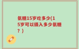 氨糖15岁吃多少(15岁可以摄入多少氨糖？)