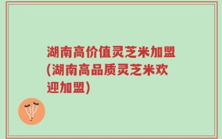 湖南高价值灵芝米加盟(湖南高品质灵芝米欢迎加盟)