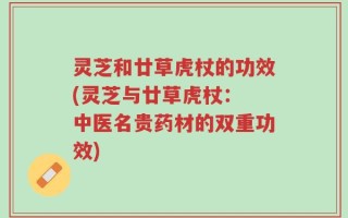 灵芝和廿草虎杖的功效(灵芝与廿草虎杖： 中医名贵药材的双重功效)