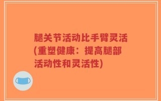 腿关节活动比手臂灵活(重塑健康：提高腿部活动性和灵活性)