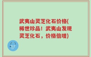 武夷山灵芝化石价格(稀世珍品！武夷山发现灵芝化石，价格倍增)