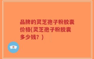 品牌的灵芝孢子粉胶囊价格(灵芝孢子粉胶囊多少钱？)