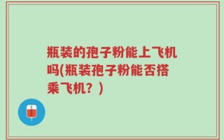 瓶装的孢子粉能上飞机吗(瓶装孢子粉能否搭乘飞机？)