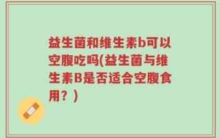 益生菌和维生素b可以空腹吃吗(益生菌与维生素B是否适合空腹食用？)