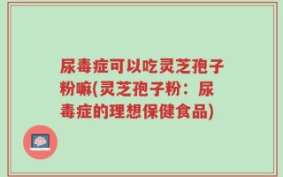 尿毒症可以吃灵芝孢子粉嘛(灵芝孢子粉：尿毒症的理想保健食品)