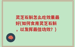 灵芝石斛怎么吃效果最好(如何食用灵芝石斛，以发挥最佳功效？)