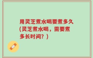 用灵芝煮水喝要煮多久(灵芝煮水喝，需要煮多长时间？)