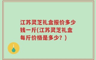 江苏灵芝礼盒报价多少钱一斤(江苏灵芝礼盒每斤价格是多少？)