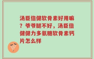 汤臣倍健软骨素好用嘛？爷爷腿不好，汤臣倍健健力多氨糖软骨素钙片怎么样