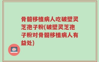 骨髓移植病人吃破壁灵芝孢子粉(破壁灵芝孢子粉对骨髓移植病人有益处)
