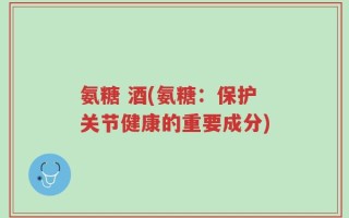 氨糖 酒(氨糖：保护关节健康的重要成分)