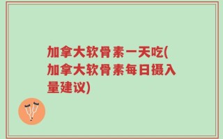 加拿大软骨素一天吃(加拿大软骨素每日摄入量建议)