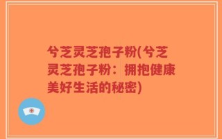 兮芝灵芝孢子粉(兮芝灵芝孢子粉：拥抱健康美好生活的秘密)