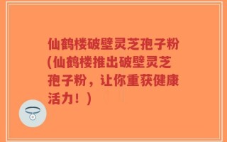 仙鹤楼破壁灵芝孢子粉(仙鹤楼推出破壁灵芝孢子粉，让你重获健康活力！)