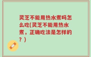 灵芝不能用热水煮吗怎么吃(灵芝不能用热水煮，正确吃法是怎样的？)