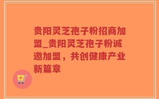 贵阳灵芝孢子粉招商加盟_贵阳灵芝孢子粉诚邀加盟，共创健康产业新篇章