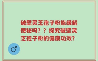 破壁灵芝孢子粉能缓解便秘吗？？探究破壁灵芝孢子粉的健康功效？