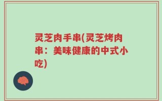 灵芝肉手串(灵芝烤肉串：美味健康的中式小吃)