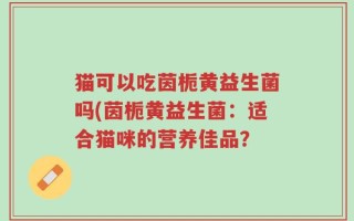 猫可以吃茵栀黄益生菌吗(茵栀黄益生菌：适合猫咪的营养佳品？