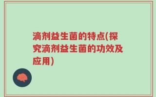 滴剂益生菌的特点(探究滴剂益生菌的功效及应用)