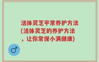 活体灵芝平常养护方法(活体灵芝的养护方法，让你常保小满健康)
