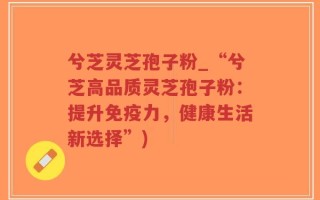 兮芝灵芝孢子粉_“兮芝高品质灵芝孢子粉：提升免疫力，健康生活新选择”)