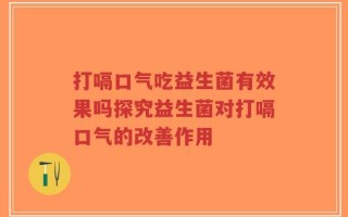 打嗝口气吃益生菌有效果吗探究益生菌对打嗝口气的改善作用