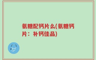 氨糖配钙片么(氨糖钙片：补钙佳品)