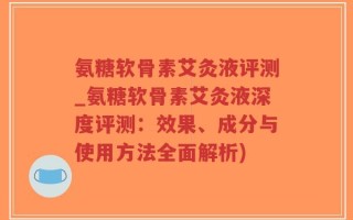 氨糖软骨素艾灸液评测_氨糖软骨素艾灸液深度评测：效果、成分与使用方法全面解析)