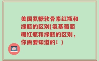 美国氨糖软骨素红瓶和绿瓶的区别(氨基葡萄糖红瓶和绿瓶的区别，你需要知道的！)