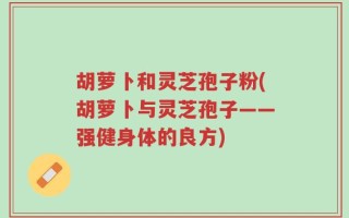 胡萝卜和灵芝孢子粉(胡萝卜与灵芝孢子——强健身体的良方)