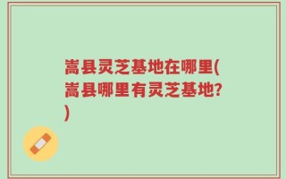嵩县灵芝基地在哪里(嵩县哪里有灵芝基地？)