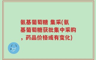 氨基葡萄糖 集采(氨基葡萄糖获批集中采购，药品价格或有变化)