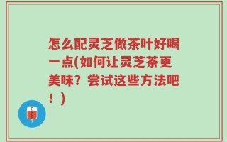 怎么配灵芝做茶叶好喝一点(如何让灵芝茶更美味？尝试这些方法吧！)
