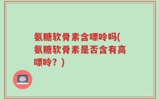 氨糖软骨素含嘌呤吗(氨糖软骨素是否含有高嘌呤？)