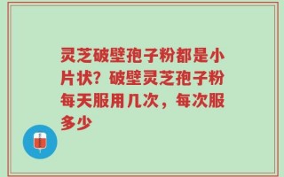 灵芝破壁孢子粉都是小片状？破壁灵芝孢子粉每天服用几次，每次服多少