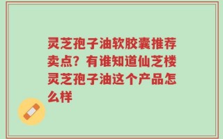 灵芝孢子油软胶囊推荐卖点？有谁知道仙芝楼灵芝孢子油这个产品怎么样