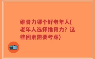 维骨力哪个好老年人(老年人选择维骨力？这些因素需要考虑)