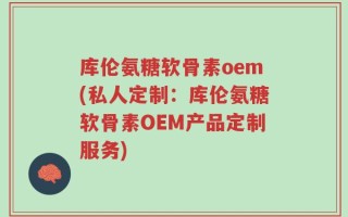库伦氨糖软骨素oem(私人定制：库伦氨糖软骨素OEM产品定制服务)