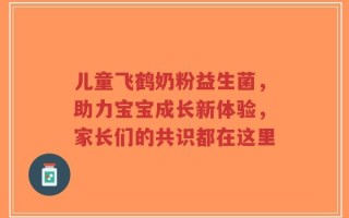儿童飞鹤奶粉益生菌，助力宝宝成长新体验，家长们的共识都在这里