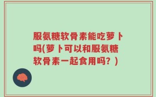 服氨糖软骨素能吃萝卜吗(萝卜可以和服氨糖软骨素一起食用吗？)